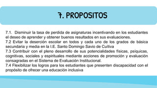 7. PROPOSITOS
7.1. Disminuir la tasa de perdida de asignaturas incentivando en los estudiantes
el deseo de aprender y obtener buenos resultados en sus evaluaciones.
7.2 Evitar la deserción escolar en todos y cada uno de los grados de básica
secundaria y media en la I.E. Santo Domingo Savio de Cuítiva
7.3 Contribuir con el pleno desarrollo de sus potencialidades físicas, psíquicas,
cognitivas, sociales y espirituales mediante acciones de promoción y evaluación
consagradas en el Sistema de Evaluación Institucional.
7.4 Flexibilizar los logros para los estudiantes que presenten discapacidad con el
propósito de ofrecer una educación inclusiva
 