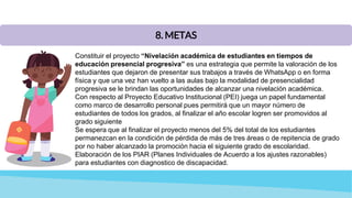 8. METAS
Constituir el proyecto “Nivelación académica de estudiantes en tiempos de
educación presencial progresiva” es una estrategia que permite la valoración de los
estudiantes que dejaron de presentar sus trabajos a través de WhatsApp o en forma
física y que una vez han vuelto a las aulas bajo la modalidad de presencialidad
progresiva se le brindan las oportunidades de alcanzar una nivelación académica.
Con respecto al Proyecto Educativo Institucional (PEI) juega un papel fundamental
como marco de desarrollo personal pues permitirá que un mayor número de
estudiantes de todos los grados, al finalizar el año escolar logren ser promovidos al
grado siguiente
Se espera que al finalizar el proyecto menos del 5% del total de los estudiantes
permanezcan en la condición de pérdida de más de tres áreas o de repitencia de grado
por no haber alcanzado la promoción hacia el siguiente grado de escolaridad.
Elaboración de los PIAR (Planes Individuales de Acuerdo a los ajustes razonables)
para estudiantes con diagnostico de discapacidad.
 