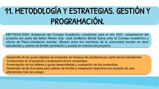 11. METODOLOGÍA Y ESTRATEGIAS. GESTIÓN Y
PROGRAMACIÓN.
METODOLOGIA: Existencia del Consejo Académico constituido para el año 2021, presentación del
proyecto por parte del Señor Rector Esp. José Guillermo Borda Gama ante el Consejo Académico y
oficina de Psico-orientación escolar, difusión entre los miembros de la comunidad escolar es decir
estudiantes y padres de familia aprobación y puesta en marcha del proyecto.
Desarrollo de las guías dejadas de presentar en tiempos de pandemia por parte de los estudiantes
involucrados en el proyecto y evaluación de los contenidos.
Presentación de los talleres o guías desarrolladas y evaluación de los contenidos.
Desarrollo de las Escuelas para padres de familia e integración deportiva con ocasión de una
efemérides más del colegio
 