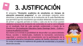 3. JUSTIFICACIÓN
El proyecto “Nivelación académica de estudiantes en tiempos de
educación presencial progresiva” es una estrategia conjunta entre
directivos y personal docente de la institución de la sede Bachillerato
que permitirá que los estudiantes que estaban debiendo recuperaciones
de primer y segundo periodo en todas y cada una de las áreas puedan
adelantar procesos de nivelación de contenidos lo cual se verá reflejado
en el resultado final de cada periodo evidenciado a través de la
Plataforma CA::Institución Educativa Santo Domingo Savio - Cuitiva »
Control Academico en linea
Así mismo se le brinda la posibilidad de desarrollar sus potencialidades
físicas, sociales e intelectuales, mediante la recreación, convivencia,
seguridad y construcción del conocimiento con la participación de la
comunidad educativa (estudiantes, padres de familia, docentes), con el
fin evitar al máximo la repitencia de grados de escolaridad y la posible
deserción escolar.
 
