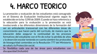 4. MARCO TEORICO
La promoción y evaluación de los estudiantes está consagrado
en el Sistema de Evaluación Institucional vigente según lo
establecido en la ley 1290 de 2009; Cuando se hace referencia a
la educación para la evaluación y la promoción se está
involucrando a las diferentes dimensiones de la formación del
ser en articulación transversal con las diferentes áreas de
conocimiento que hacen parte del currículo, de manera que la
educación debe asegurar la continuidad de los procesos
formativos del estudiante con el fin de evitar la pérdida de años
y la deserción escolar teniendo en cuenta siembre los protocolos
de bioseguridad contenidos en la Resolución 777 del Ministerio
de salud y la Protección social.
Se flexibiliza cada una de las áreas para estudiantes con
discapacidad (Inclusión)
 