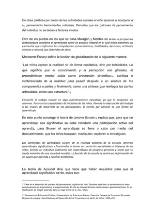 En otras palabras por medio de las actividades sociales el niño aprende a incorporar a
su pensamiento herramientas culturales. Pensaba que los patrones de pensamiento
del individuo no se deben a factores innatos


Otro de los puntos en los que se basa Malagón y Montes es desde la perspectiva
globalizadora considera al aprendizaje como un proceso integral en el cual están presentes los
elementos que conforman las competencias (conocimientos, habilidades, destrezas, actitudes
normas y valores), que dependen de otros.

Moncerrat Foruny define la función de globalización de la siguiente manera:

“Los niños captan la realidad no de forma cualitativa, sino por totalidades. Lo
que significa que el conocimiento y la percepción son globales, el
procedimiento           mental       actúa      como        precepción         sincrética 11,       confusa         e
indiferenciada de la realidad para pasad después a un análisis de los
componentes o partes y finalmente, como una síntesis que reintegra las partes
articuladas, como una estructura”12

Convierte el trabajo escolar en algo auténticamente educativo, ya que lo proponen los
alumnos. Potencia las capacidades de iniciativa de los niños. Permite la adecuación del trabajo
a los niveles de desarrollo de los participantes. El interés por conocer es una forma de
aprendizaje.

En este punto converge la teoría de Jerome Bruner12 explica que, para que un
aprendizaje sea significativo se debe introducir una participación activa del
aprendiz, para Bruner el aprendizaje se lleva a cabo por medio del
descubrimiento, que los niños busquen, manipulen, exploren e investiguen.

Los contenidos de aprendizaje surgen de la realidad próxima de la escuela, generan
aprendizajes significativos y funcionales al tomar en cuenta las necesidades e intereses de los
niños, formar un individuo autónomo con expectativas de progreso personal y social que se
sienta miembro de una sociedad mundial. La función de la escuela se centra en la formación de
un sujeto que aprenda a resolver problemas.



La teoría de Ausubel dice que tiene que haber requisitos para que el
aprendizaje significativo se de, estos son:
___________________
11Fase en el desarrollo del proceso del pensamiento cognitivo del niño. Durantes esta fase, el pensamiento se basa
exclusivamente en lo percibido y lo experimentado. El niño es incapaz de hacer deducciones o generalizaciones. En la
clasificación de Piaget, esta fase tiene un lugar entre los 2 y los 7 años.

12.Secretaría de Educación Pública, Subsecretaría de Educación Básica, Dirección General de Educación Ptrrdvolst.
Bloques de Juegos y Actividades en el Desarrollo de los Proyectos en el Jardín de Niños, 1993,p-25
 