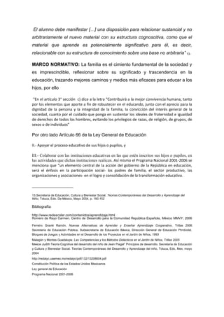 El alumno debe manifestar […] una disposición para relacionar sustancial y no
arbitrariamente el nuevo material con su estructura cognoscitiva, como que el
material que aprende es potencialmente significativo para él, es decir,
relacionable con su estructura de conocimiento sobre una base no arbitraria” 13.

MARCO NORMATIVO: La familia es el cimiento fundamental de la sociedad y
es imprescindible, reflexionar sobre su significado y trascendencia en la
educación, trazando mejores caminos y medios más eficaces para educar a los
hijos, por ello

 “En el artículo 3° sección c) dice a la letra “Contribuirá a la mejor convivencia humana, tanto
por los elementos que aporte a fin de robustecer en el educando, junto con el aprecio para la
dignidad de la persona y la integridad de la familia, la convicción del interés general de la
sociedad, cuanto por el cuidado que ponga en sustentar los ideales de fraternidad e igualdad
de derechos de todos los hombres, evitando los privilegios de razas, de religión, de grupos, de
sexos o de individuos”

Por otro lado Artículo 66 de la Ley General de Educación

II.- Apoyar el proceso educativo de sus hijos o pupilos, y

III.- Colaborar con las instituciones educativas en las que estén inscritos sus hijos o pupilos, en
las actividades que dichas instituciones realicen. Así mismo el Programa Nacional 2001-2006 se
menciona que “un elemento central de la acción del gobierno de la República en educación,
será el énfasis en la participación social- los padres de familia, el sector productivo, las
organizaciones y asociaciones- en el logro y consolidación de la transformación educativa.

____________________

13.Secretaría de Educación, Cultura y Bienestar Social. Teorías Contemporáneas del Desarrollo y Aprendizaje del
Niño, Toluca, Edo. De México, Mayo 2004, p. 150-152

Bibliografía

http://www.redescolar.com/contenidos/aprendizaje.html
Romero de Rayo Carmen. Centro de Desarrollo para la Comunidad República Española, México MMVY, 2006

Ferreiro Gravié Ramón. Nuevas Alternativas de Aprender y Enseñar Aprendizaje Cooperativo, Trillas 2006
Secretaría de Educación Pública, Subsecretaría de Educación Básica, Dirección General de Educación Ptrrdvolst.
Bloques de Juegos y Actividades en el Desarrollo de los Proyectos en el Jardín de Niños, 1993
Malagón y Montes Guadalupe. Las Competencias y los Métodos Didácticos en el Jardín de Niños, Trillas 2005
Meece Judith Teoría Cognitiva del desarrollo del niño de Jean Piaget” Principios de desarrollo, Secretaría de Educación
y Cultura y Bienestar Social. Teorías Contemporáneas del Desarrollo y Aprendizaje del niño, Toluca, Edo. Mex, mayo
2004
http://redalyc.uaemex.mx/redalyc/pdf/132/13208604.pdf
Constitución Política de los Estados Unidos Mexicanos
Ley general de Educación
Programa Nacional 2001-2006
 