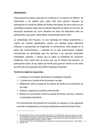 PROPUESTA

Este proyecto es creado, para que se constituya en un espacio de reflexión, de
intercambio y de análisis pero sobre todo para generar espacios de
participación en donde los padres de familia intervengan de forma activa en las
actividades escolares, todo esto nos llevará despertar el interés en los niños de
educación preescolar así como estrechar los lazos de afectividad entre los
participantes y así poder potencializar el aprendizaje de los niños.

La metodología del Proyecto, es una estrategia de trabajo colaborativo2 y
cuenta con carácter globalizador3 viendo una realidad desde diferentes
enfoques y perspectivas sin fragmentar el conocimiento. Esta basado en la
teoría del constructivismo4 y aplicado en el aula proporcionará múltiples
herramientas de aprendizaje para los alumnos y les permitirá desarrollar
habilidades, actitudes y valores que le darán la posibilidad de solucionar
problemas. Pero sobre todo se busca que con el método del proyecto                                                  la
participación activa de los padres de familia para generar interés en los niños
de tercer año de preescolar del CENDI “República Española”.

Tendrá los objetivos siguientes:

    Fomentar en los padres de familia la investigación conjunta.
    La tarea es un puente entre la escuela y la casa.
    Reflexionar sobre el papel de los padres de familia en la educación de
        sus hijos.
    Propiciar lugares de encuentro entre familias.
    Mejorar la comunicación entre los padres de familia, alumnos, maestros
        y autoridades educativas.

   El funcionamiento del proyecto de innovación se apoyará, en las siguientes
   acciones: investigaciones en las que participarán padres de familia Como:
   _________________

   2.   Se puede definir como el conjunto de métodos de instrucción o entrenamiento para uso en grupos, así como
        de estrategias para propiciar el desarrollo de habilidades mixtas (aprendizaje y desarrollo personal y social.)
        En el aprendizaje colaborativo cada miembro del grupo es responsable de su propio aprendizaje, así como el
        de los restantes miembros del grupo (Johnson, 1993.)
   3.   Ferreiro Gravié Ramón. Nuevas Alternativas de Aprender y Enseñar Aprendizaje Cooperativo, Trillas 2006, p.        16
   4.   IBIDEM p. 98
 