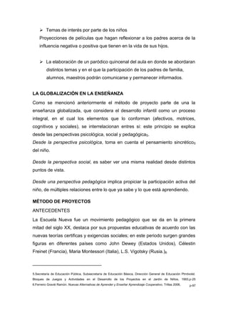  Temas de interés por parte de los niños
    Proyecciones de películas que hagan reflexionar a los padres acerca de la
    influencia negativa o positiva que tienen en la vida de sus hijos.


     La elaboración de un paródico quincenal del aula en donde se abordaran
         distintos temas y en el que la participación de los padres de familia,
         alumnos, maestros podrán comunicarse y permanecer informados.


LA GLOBALIZACIÓN EN LA ENSEÑANZA
Como se mencionó anteriormente el método de proyecto parte de una la
enseñanza globalizada, que considera el desarrollo infantil como un proceso
integral, en el cual los elementos que lo conforman (afectivos, motrices,
cognitivos y sociales), se interrelacionan entres si: este principio se explica
desde las perspectivas psicológica, social y pedagógica5.
Desde la perspectiva psicológica, toma en cuenta el pensamiento sincrético 5
del niño.

Desde la perspectiva social, es saber ver una misma realidad desde distintos
puntos de vista.

Desde una perspectiva pedagógica implica propiciar la participación activa del
niño, de múltiples relaciones entre lo que ya sabe y lo que está aprendiendo.

MÉTODO DE PROYECTOS
ANTECEDENTES
La Escuela Nueva fue un movimiento pedagógico que se da en la primera
mitad del siglo XX, destaca por sus propuestas educativas de acuerdo con las
nuevas teorías certificas y exigencias sociales; en este periodo surgen grandes
figuras en diferentes países como John Dewey (Estados Unidos), Célestin
Freinet (Francia), Maria Montessori (Italia), L.S. Vigotsky (Rusia.)6

___________________________

5.Secretaría de Educación Pública, Subsecretaría de Educación Básica, Dirección General de Educación Ptrrdvolst.
Bloques de Juegos y Actividades en el Desarrollo de los Proyectos en el Jardín de Niños, 1993,p-25
6.Ferreiro Gravié Ramón. Nuevas Alternativas de Aprender y Enseñar Aprendizaje Cooperativo, Trillas 2006,   p-97
 