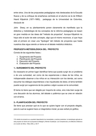 entre otros. Una de las propuestas pedagógicas más destacadas de la Escuela
Nueva y de su enfoque de enseñanza centrada en el alumno es la de William
Heard Kilpatrick (1871-1965),                   pedagogo de la Universidad de Columbia,
discípulo de

John       Dwey; en su planteamiento ponen claramente de manifiesto que la
didáctica y metodología de los conceptos de la reforma pedagógica se basan
en gran medida en las ideas del "método de proyectos". Aunque Kilpatrick no
haya sido el autor de este concepto, algo que el mismo reconoce, sí que haya
sido el primero en crear una "tipología" del método de proyectos que hasta
nuestros días sigue siendo un tema en el debate metódico didáctico.

PROPUESTA METODOLÓGICA DEL PROYECTO
Consta de las siguientes fases7:

     1.   Surgimiento del Proyecto
     2.   Planificación del Proyecto
     3.   Ejecución del Proyecto
     4.   Evaluación del Proyecto

1.- SURGIMIENTO DEL PROYECTO
Es necesario en primer lugar identificar tema que pueda surgir de un problema
o de una curiosidad, así como de las experiencias o ideas de los niños, es
indispensable observar a los niños en su interacción con los demás, así como
escuchar los diálogos espontáneos o las inquietudes de éstos; el tema también
puede surgir por sugerencia de los padres o algún suceso en la comunidad.

El tema no tiene que ser elegido por mayoría de votos, sino más bien surge de
una discusión de los alumnos, del debate o polémica que se cree en relación
con el tema.

5.- PLANIFICACIÓN DEL PROYECTO
Se tiene que precisar qué es lo que se quiere lograr con el proyecto elegido,
para lo cual se sugiere hace un diagnóstico inicial, ya sea verbal y/o gráfico,

____________________________

7.El método de proyecto se a ajustado dependiendo las necesidades y cambios existentes, la metodología aplicada en
este proyecto se retoma de la propuesta de Malagón y Montes Guadalupe. Las Competencias y los Métodos Didácticos
en el Jardín de Niños, Trillas 2005, p. 69-77
 