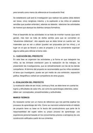 para tomarlo como marco de referencia en la evaluación final.

Se establecerá cuál será la investigación que realicen los padres (ésta deberá
ser breve, cinco renglones máximo, y la explicarán a los niños en palabras
sencillas que puedan entender); además se deberán relacionar las actividades
de manera que abarque los distintos campos formativos.


Para el desarrollo de las actividades no se trata de inventar nuevas (que sería
genial), más bien se trata de darles sentido para que se conviertan en
“situaciones didácticas”, otro aspecto que se debe tomar en cuenta son los
materiales que se van a utilizar (pueden ser propuestos por los niños), y el
lugar en el que se llevará a cabo el proyecto y si es conveniente organizar
alguna salida para reforzar el tema visto.

3.- EJECUCIÓN DEL PROYECTO
En esta fase se organizan las actividades y la forma en que trabajarán los
niños, se les brindará orientación para la realización de los trabajos, se
presentarán las investigaciones, que se retroalimentarán con las de los demás
compañeros. Al término del proyecto es recomendable que los niños socialicen
el tema que investigaron, puede ser por medio de una exhibición, exposición
gráfica, fotográfica o verbal con compañeros de otros grupos.


4.- EVALUACIÓN DEL PROYECTO
La evaluación debe de ser inicial, continua y final, se debe tener en cuenta los
logros y dificultades de cada niño, así como los aprendizajes obtenidos, estos
deben ser: conceptuales, procedimentales y actitudinales.

MARCO TEÓRICO

Es necesario contar con un marco de referencia que nos permita explicar los
procesos de aprendizaje del niño. Como se mencionó anteriormente el método
de proyecto tiene su base en la teoría del constructivismo que parte de la
responsabilidad del sujeto sobre su propio proceso de aprendizaje: una
experiencia personal basada en los conocimientos previos a semejanza de una
construcción edificada a partir de sus cimientos.
 