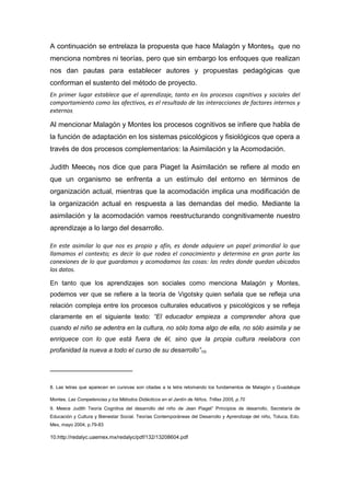 A continuación se entrelaza la propuesta que hace Malagón y Montes 8 que no
menciona nombres ni teorías, pero que sin embargo los enfoques que realizan
nos dan pautas para establecer autores y propuestas pedagógicas que
conforman el sustento del método de proyecto.
En primer lugar establece que el aprendizaje, tanto en los procesos cognitivos y sociales del
comportamiento como las afectivos, es el resultado de las interacciones de factores internos y
externos.

Al mencionar Malagón y Montes los procesos cognitivos se infiere que habla de
la función de adaptación en los sistemas psicológicos y fisiológicos que opera a
través de dos procesos complementarios: la Asimilación y la Acomodación.

Judith Meece9 nos dice que para Piaget la Asimilación se refiere al modo en
que un organismo se enfrenta a un estímulo del entorno en términos de
organización actual, mientras que la acomodación implica una modificación de
la organización actual en respuesta a las demandas del medio. Mediante la
asimilación y la acomodación vamos reestructurando congnitivamente nuestro
aprendizaje a lo largo del desarrollo.

En este asimilar lo que nos es propio y afín, es donde adquiere un papel primordial lo que
llamamos el contexto; es decir lo que rodea el conocimiento y determina en gran parte las
conexiones de lo que guardamos y acomodamos las cosas: las redes donde quedan ubicados
los datos.

En tanto que los aprendizajes son sociales como menciona Malagón y Montes,
podemos ver que se refiere a la teoría de Vigotsky quien señala que se refleja una
relación compleja entre los procesos culturales educativos y psicológicos y se refleja
claramente en el siguiente texto: “El educador empieza a comprender ahora que
cuando el niño se adentra en la cultura, no sólo toma algo de ella, no sólo asimila y se
enriquece con lo que está fuera de él, sino que la propia cultura reelabora con
profanidad la nueva a todo el curso de su desarrollo”10.

_____________________

8. Las letras que aparecen en cursivas son citadas a la letra retomando los fundamentos de Malagón y Guadalupe

Montes. Las Competencias y los Métodos Didácticos en el Jardín de Niños, Trillas 2005, p.70
9. Meece Judith Teoría Cognitiva del desarrollo del niño de Jean Piaget” Principios de desarrollo, Secretaría de
Educación y Cultura y Bienestar Social. Teorías Contemporáneas del Desarrollo y Aprendizaje del niño, Toluca, Edo.
Mex, mayo 2004, p.79-83

10.http://redalyc.uaemex.mx/redalyc/pdf/132/13208604.pdf
 
