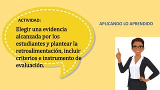 Elegir una evidencia
alcanzada por los
estudiantes y plantear la
retroalimentación, incluir
criterios e instrumento de
evaluación.
ACTIVIDAD:
APLICANDO LO APRENDIDO
 