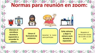 Levantar la mano
para participar.
Evite retirarse
y dejar la
cámara vacía
durante la
exposición
Silenciar el
micrófono
durante la
exposición y
encender la
cámara
Normas para reunión en zoom:
Llenar el
formulario de
asistencia
Respetar el
horario de receso
De 11:00 a 11:20
a.m.
 