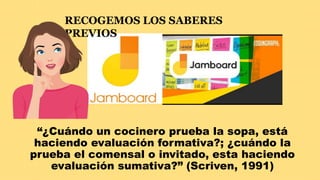 “¿Cuándo un cocinero prueba la sopa, está
haciendo evaluación formativa?; ¿cuándo la
prueba el comensal o invitado, esta haciendo
evaluación sumativa?” (Scriven, 1991)
RECOGEMOS LOS SABERES
PREVIOS
 