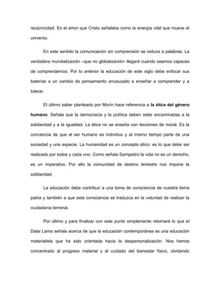 reciprocidad. Es el amor que Cristo señalaba como la energía vital que mueve el
universo.
En este sentido la comunicación sin comprensión se reduce a palabras. La
verdadera mundialización –que no globalización- llegará cuando seamos capaces
de comprendernos. Por lo anterior la educación de este siglo debe enfocar sus
baterías a un cambio de pensamiento encauzado a enseñar a comprender y a
tolerar.
El último saber planteado por Morín hace referencia a la ética del género
humano. Señala que la democracia y la política deben estar encaminadas a la
solidaridad y a la igualdad. La ética no se enseña con lecciones de moral. Es la
conciencia de que el ser humano es individuo y al mismo tiempo parte de una
sociedad y una especie. La humanidad es un concepto ético: es lo que debe ser
realizado por todos y cada uno. Como señala Sampedro la vida no es un derecho,
es un imperativo. Por ello la comunidad de destino terrestre nos impone la
solidaridad.
La educación debe contribuir a una toma de consciencia de nuestra tierra
patria y también a que esta consciencia se traduzca en la voluntad de realizar la
ciudadanía terrenal.
Por último y para finalizar con este punto simplemente retomaré lo que el
Dalai Lama señala acerca de que la educación contemporánea es una educación
materialista que ha sido orientada hacia la despersonalización. Nos hemos
concentrado al progreso material y al cuidado del bienestar físico, olvidando
 