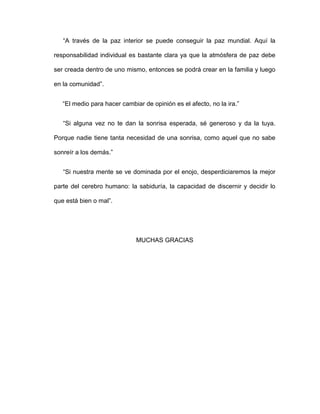 “A través de la paz interior se puede conseguir la paz mundial. Aquí la
responsabilidad individual es bastante clara ya que la atmósfera de paz debe
ser creada dentro de uno mismo, entonces se podrá crear en la familia y luego
en la comunidad”.
“El medio para hacer cambiar de opinión es el afecto, no la ira.”
“Si alguna vez no te dan la sonrisa esperada, sé generoso y da la tuya.
Porque nadie tiene tanta necesidad de una sonrisa, como aquel que no sabe
sonreír a los demás.”
“Si nuestra mente se ve dominada por el enojo, desperdiciaremos la mejor
parte del cerebro humano: la sabiduría, la capacidad de discernir y decidir lo
que está bien o mal”.
MUCHAS GRACIAS
 