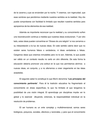 de la caverna y que se encienden por la noche. Y creemos, con ingenuidad, que
esas sombras que percibimos mediante nuestros sentidos es la realidad. Hoy día
puede comprobarse con facilidad lo limitado que resultan nuestros sentidos para
apropiarnos de los elementos de esa realidad.
Además es importante reconocer que la realidad y su conocimiento sufren
una reconstrucción continua a medida que nuestras ideas evolucionan. Y por otro
lado, estas ideas pueden convertirse en “Dioses de una religión” si nos cerramos a
su interpretación a la luz de nuevas ideas. En este sentido cabría decir que no
existen seres humanos falsos o verdaderos, ni ideas verdaderas o falsas.
Cargamos ideas que creemos inmutables pero no lo son. Además, lo que puede
ser válido en un contexto resulta no serlo en otro diferente. De esta forma la
educación debería promover una actitud en la que nos permitamos abrirnos a
nuevas ideas, en conjunto, y a no aferrarnos a creer ciegamente en las ideas
aceptadas.
El segundo saber lo constituye lo que Morín denomina “Los principios del
conocimiento pertinente”. Para él la tradición educativa ha fragmentado el
conocimiento en áreas específicas, lo que ha limitado el que tengamos la
posibilidad de una visión integral. El aprendizaje por disciplinas impide ver lo
global y lo esencial diluyendo, entonces, la responsabilidad individual en la
resolución de problemas.
El ser humano es un ente complejo y multidimensional; somos seres
biológicos, psíquicos, sociales, afectivos y racionales, y para que el conocimiento
 