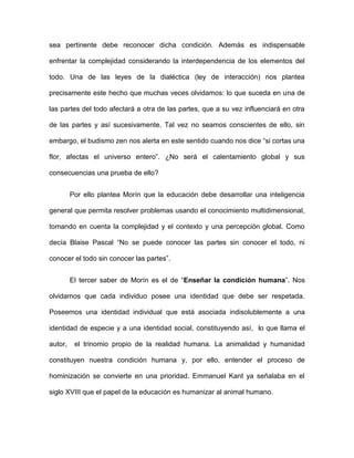 sea pertinente debe reconocer dicha condición. Además es indispensable
enfrentar la complejidad considerando la interdependencia de los elementos del
todo. Una de las leyes de la dialéctica (ley de interacción) nos plantea
precisamente este hecho que muchas veces olvidamos: lo que suceda en una de
las partes del todo afectará a otra de las partes, que a su vez influenciará en otra
de las partes y así sucesivamente. Tal vez no seamos conscientes de ello, sin
embargo, el budismo zen nos alerta en este sentido cuando nos dice “si cortas una
flor, afectas el universo entero”. ¿No será el calentamiento global y sus
consecuencias una prueba de ello?
Por ello plantea Morín que la educación debe desarrollar una inteligencia
general que permita resolver problemas usando el conocimiento multidimensional,
tomando en cuenta la complejidad y el contexto y una percepción global. Como
decía Blaise Pascal “No se puede conocer las partes sin conocer el todo, ni
conocer el todo sin conocer las partes”.
El tercer saber de Morín es el de “Enseñar la condición humana”. Nos
olvidamos que cada individuo posee una identidad que debe ser respetada.
Poseemos una identidad individual que está asociada indisolublemente a una
identidad de especie y a una identidad social, constituyendo así, lo que llama el
autor, el trinomio propio de la realidad humana. La animalidad y humanidad
constituyen nuestra condición humana y, por ello, entender el proceso de
hominización se convierte en una prioridad. Emmanuel Kant ya señalaba en el
siglo XVIII que el papel de la educación es humanizar al animal humano.
 
