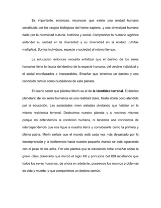 Es importante, entonces, reconocer que existe una unidad humana
constituida por los rasgos biológicos del homo sapiens, y una diversidad humana
dada por la diversidad cultural, histórica y social. Comprender lo humano significa
entender su unidad en la diversidad y su diversidad en la unidad. (Unitas
multiplex). Somos individuos, especie y sociedad al mismo tiempo.
La educación entonces necesita enfatizar que el destino de los seres
humanos tiene la faceta del destino de la especie humana, del destino individual y
el social entrelazados e inseparables. Enseñar que tenemos un destino y una
condición común como ciudadanos de esta planeta.
El cuarto saber que plantea Morín es el de la identidad terrenal. El destino
planetario de los seres humanos es una realidad clave, hasta ahora poco atendida
por la educación. Las sociedades viven aisladas olvidando que habitan en la
misma residencia terrenal. Destruimos nuestro planeta y a nosotros mismos
porque no entendemos la condición humana, ni tenemos una conciencia de
interdependencia que nos ligue a nuestra tierra y considerarla como la primera y
última patria. Morín señala que el mundo está cada vez más devastado por la
incomprensión y la indiferencia hacia nuestro pequeño mundo se está agravando
con el paso de los años. Por ello plantea que la educación debe enseñar sobre la
grave crisis planetaria que marcó el siglo XX y principios del XXI mostrando que
todos los seres humanos, de ahora en adelante, poseemos los mismos problemas
de vida y muerte, y que compartimos un destino común.
 