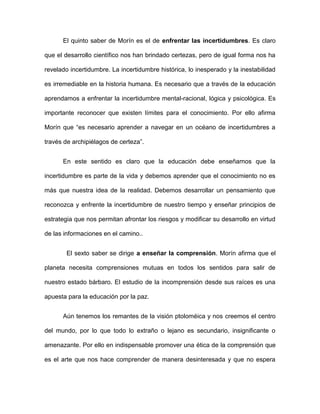El quinto saber de Morín es el de enfrentar las incertidumbres. Es claro
que el desarrollo científico nos han brindado certezas, pero de igual forma nos ha
revelado incertidumbre. La incertidumbre histórica, lo inesperado y la inestabilidad
es irremediable en la historia humana. Es necesario que a través de la educación
aprendamos a enfrentar la incertidumbre mental-racional, lógica y psicológica. Es
importante reconocer que existen límites para el conocimiento. Por ello afirma
Morín que “es necesario aprender a navegar en un océano de incertidumbres a
través de archipiélagos de certeza”.
En este sentido es claro que la educación debe enseñarnos que la
incertidumbre es parte de la vida y debemos aprender que el conocimiento no es
más que nuestra idea de la realidad. Debemos desarrollar un pensamiento que
reconozca y enfrente la incertidumbre de nuestro tiempo y enseñar principios de
estrategia que nos permitan afrontar los riesgos y modificar su desarrollo en virtud
de las informaciones en el camino..
El sexto saber se dirige a enseñar la comprensión. Morín afirma que el
planeta necesita comprensiones mutuas en todos los sentidos para salir de
nuestro estado bárbaro. El estudio de la incomprensión desde sus raíces es una
apuesta para la educación por la paz.
Aún tenemos los remantes de la visión ptoloméica y nos creemos el centro
del mundo, por lo que todo lo extraño o lejano es secundario, insignificante o
amenazante. Por ello en indispensable promover una ética de la comprensión que
es el arte que nos hace comprender de manera desinteresada y que no espera
 