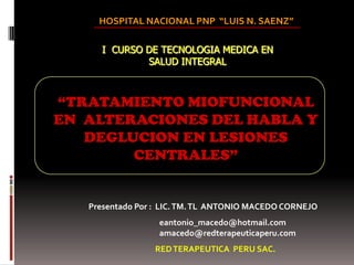 HOSPITAL NACIONAL PNP “LUIS N. SAENZ”

     I CURSO DE TECNOLOGIA MEDICA EN
             SALUD INTEGRAL



“TRATAMIENTO MIOFUNCIONAL
EN ALTERACIONES DEL HABLA Y
   DEGLUCION EN LESIONES
        CENTRALES”


   Presentado Por : LIC. TM. TL ANTONIO MACEDO CORNEJO
                  eantonio_macedo@hotmail.com
                  amacedo@redterapeuticaperu.com
                 RED TERAPEUTICA PERU SAC.
 