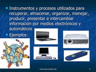 Instrumentos y procesos utilizados para recuperar, almacenar, organizar, manejar, producir, presentar e intercambiar información por medios electrónicos y automáticos  Ejemplos: 