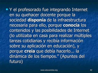 Y el profesorado fue integrando Internet en su quehacer docente porque la sociedad  disponía  de la infraestructura necesaria para ello, porque  conocía  los contenidos y las posibilidades de Internet (lo utilizaba en casa para realizar múltiples tareas cotidianas y recibía información sobre su aplicación en educación), y porque  creía  que debía hacerlo... la dinámica de los tiempos." (Apuntes del futuro)  