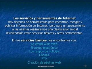 Los servicios y herramientas de Internet   Hay docenas de herramientas para encontrar, recoger y publicar información en Internet, pero para un acercamiento a las mismas realizaremos una clasificación inicial dividiéndolas entre servicios básicos y otras herramientas.  En los  servicios básicos  nos encontramos con:  La World Wide Web.   El correo electrónico.   Los grupos de noticias.   Charlas.   FTP.   Creación de páginas  web .   