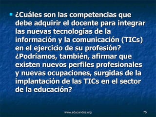 ¿Cuáles son las competencias que debe adquirir el docente para integrar las nuevas tecnologías de la información y la comunicación (TICs) en el ejercicio de su profesión? ¿Podríamos, también, afirmar que existen nuevos perfiles profesionales y nuevas ocupaciones, surgidas de la implantación de las TICs en el sector de la educación? 