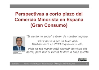 Perspectivas a corto plazo del
   Comercio Minorista en España
         (Gran Consumo)

                “El viento no sopla” a favor de nuestro negocio.
                              2012 no va a ser un buen año.
                         Posiblemente en 2013 toquemos suelo.
                 Pero en tus manos está orientar las velas del
                barco, para que el viento te lleve a buen puerto



25/04/2012   Francisco Fernández Reguero "Desde mi atalaya“ - 2º E-Congress Retail Meeting Point   1
 