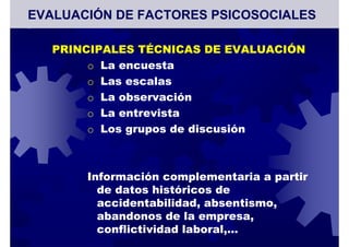 PRINCIPALES TÉCNICAS DE EVALUACIÓN
o La encuesta
o Las escalas
o La observación
o La entrevista
o Los grupos de discusión
Información complementaria a partir
de datos históricos de
accidentabilidad, absentismo,
abandonos de la empresa,
conflictividad laboral,…
EVALUACIÓN DE FACTORES PSICOSOCIALES
 