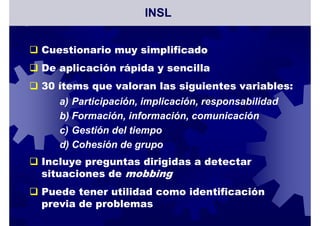 Cuestionario muy simplificado
De aplicación rápida y sencilla
30 ítems que valoran las siguientes variables:
a) Participación, implicación, responsabilidad
b) Formación, información, comunicación
c) Gestión del tiempo
d) Cohesión de grupo
Incluye preguntas dirigidas a detectar
situaciones de mobbing
Puede tener utilidad como identificación
previa de problemas
INSL
 
