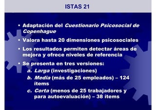 Adaptación del Cuestionario Psicosocial de
Copenhague
Valora hasta 20 dimensiones psicosociales
Los resultados permiten detectar áreas de
mejora y ofrece niveles de referencia
Se presenta en tres versiones:
a. Larga (investigaciones)
b. Media (más de 25 empleados) – 124
ítems
c. Corta (menos de 25 trabajadores y
para autoevaluación) – 38 ítems
ISTAS 21
 