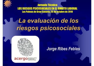 Jornada Técnica
LOS RIESGOS PSICOSOCIALES EN EL ÁMBITO LABORAL
Las Palmas de Gran Canaria, 26 de octubre de 2010
La evaluación de los
riesgos psicosociales
Jorge Ribes Febles
 
