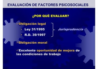 ¿POR QUÉ EVALUAR?
Obligación legal
• Ley 31/1995 Jurisprudencia
• R.D. 39/1997
Obligación moral
Excelente oportunidad de mejora de
las condiciones de trabajo
EVALUACIÓN DE FACTORES PSICOSOCIALES
 