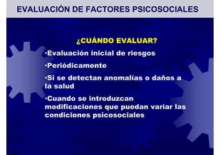 ¿CUÁNDO EVALUAR?
•Evaluación inicial de riesgos
•Periódicamente
•Si se detectan anomalías o daños a
la salud
•Cuando se introduzcan
modificaciones que puedan variar las
condiciones psicosociales
EVALUACIÓN DE FACTORES PSICOSOCIALES
 