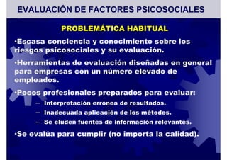 PROBLEMÁTICA HABITUAL
•Escasa conciencia y conocimiento sobre los
riesgos psicosociales y su evaluación.
•Herramientas de evaluación diseñadas en general
para empresas con un número elevado de
empleados.
•Pocos profesionales preparados para evaluar:
─ Interpretación errónea de resultados.
─ Inadecuada aplicación de los métodos.
─ Se eluden fuentes de información relevantes.
•Se evalúa para cumplir (no importa la calidad).
EVALUACIÓN DE FACTORES PSICOSOCIALES
 