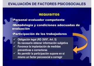 REQUISITOS
•Personal evaluador competente
•Metodología y condiciones adecuadas de
evaluación
•Participación de los trabajadores
Obligación legal (RD 39/97, Art. 5)
Es necesario obtener información subjetiva
Favorece la implantación de medidas
preventivas o correctoras
No permitir la participación supone en si
mismo un factor psicosocial a corregir
EVALUACIÓN DE FACTORES PSICOSOCIALES
 
