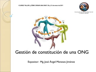 I CURSO TALLER ¿CÓMO CREAR UNA ONG? 20 y 21 de enero de 2011
Expositor: Mg. José Ángel Meneses Jiménez
Gestión de constitución de una ONG
 