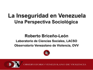 La Inseguridad en Venezuela
Una Perspectiva Sociológica
Roberto Briceño-León
Laboratorio de Ciencias Sociales, LACSO
Observatorio Venezolano de Violencia, OVV
 