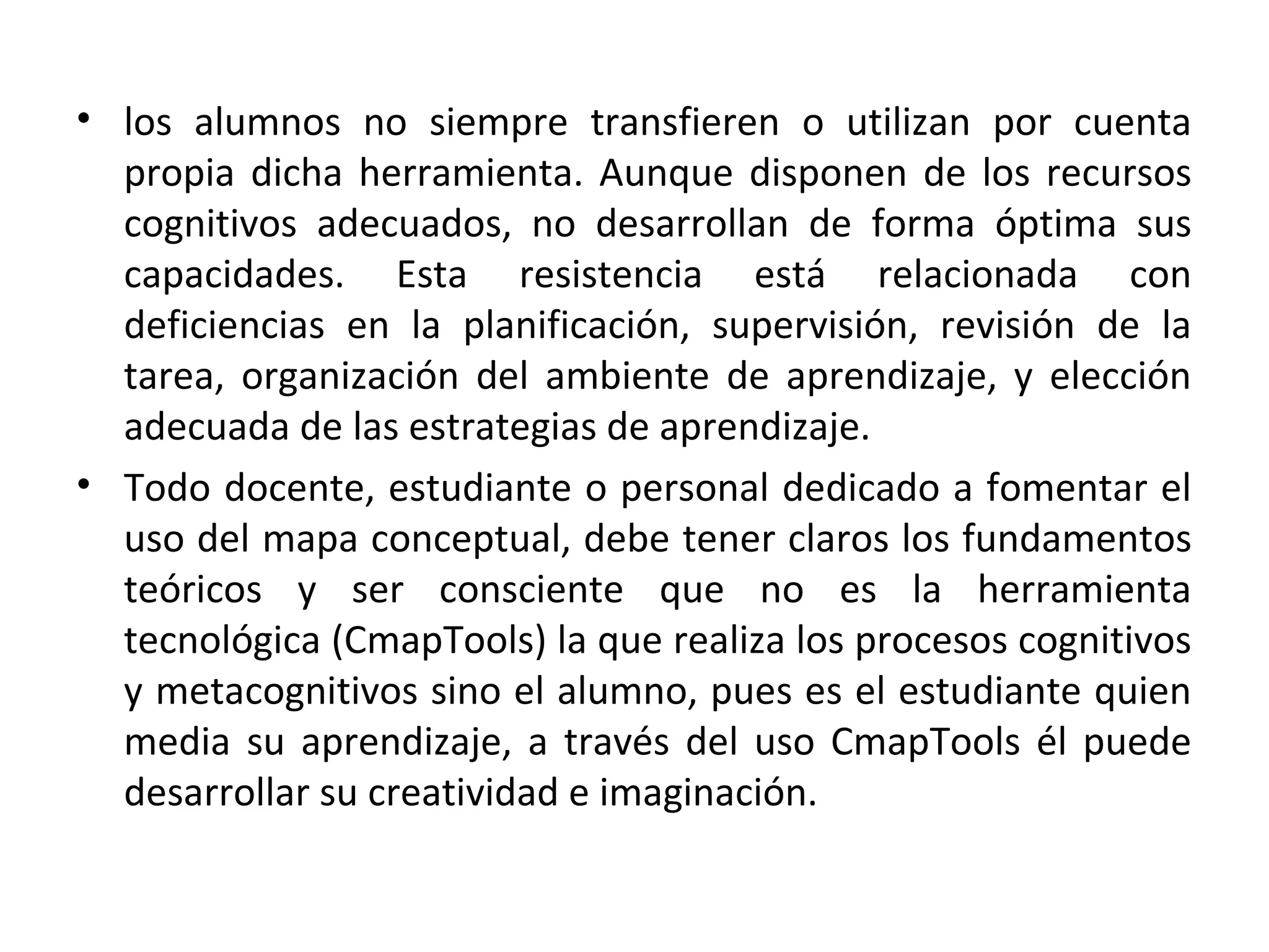 • los alumnos no siempre transfieren o utilizan por cuenta
  propia dicha herramienta. Aunque disponen de los recursos
  cognitivos adecuados, no desarrollan de forma óptima sus
  capacidades. Esta resistencia está relacionada con
  deficiencias en la planificación, supervisión, revisión de la
  tarea, organización del ambiente de aprendizaje, y elección
  adecuada de las estrategias de aprendizaje.
• Todo docente, estudiante o personal dedicado a fomentar el
  uso del mapa conceptual, debe tener claros los fundamentos
  teóricos y ser consciente que no es la herramienta
  tecnológica (CmapTools) la que realiza los procesos cognitivos
  y metacognitivos sino el alumno, pues es el estudiante quien
  media su aprendizaje, a través del uso CmapTools él puede
  desarrollar su creatividad e imaginación.
 