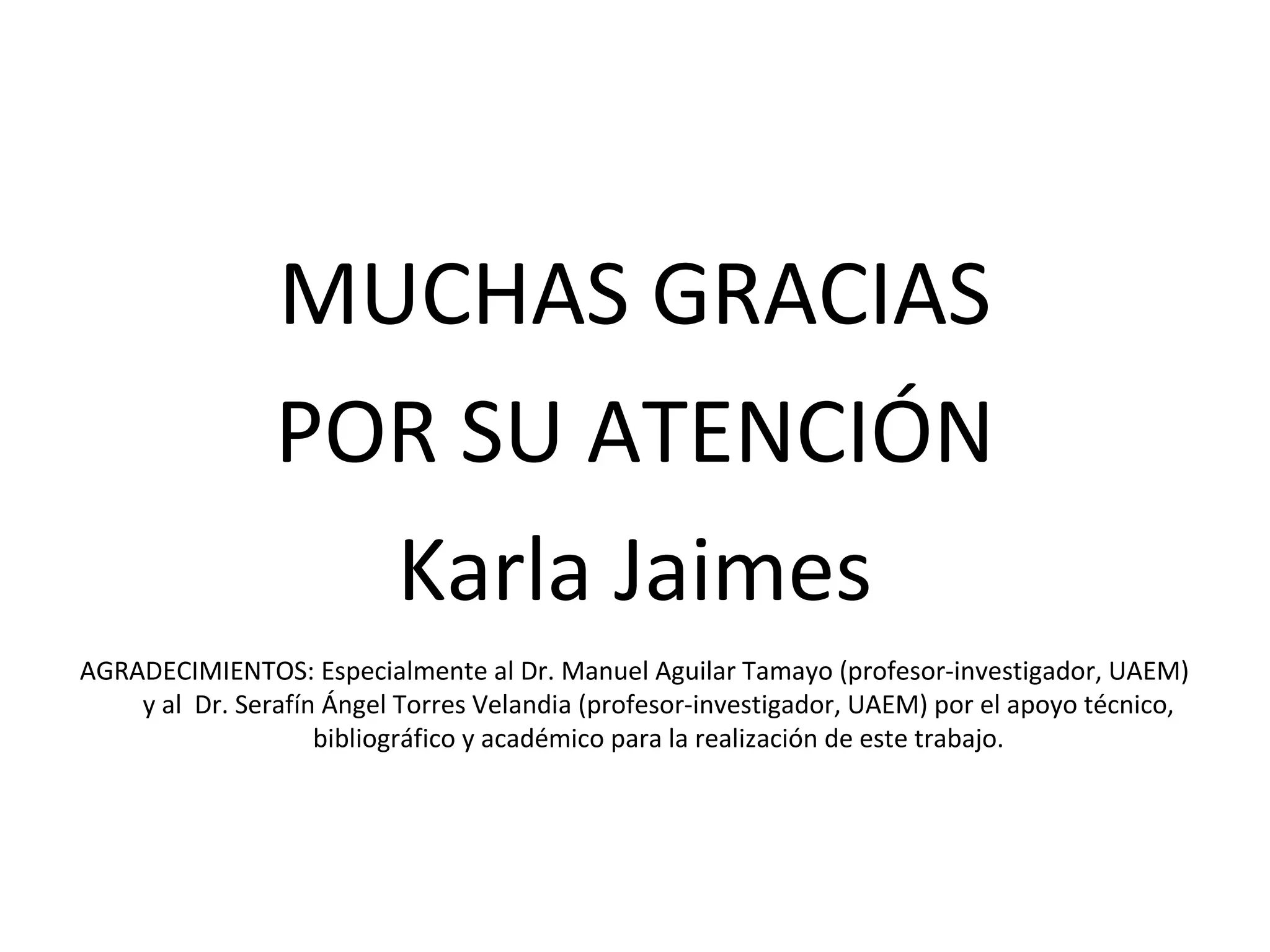 MUCHAS GRACIAS
                POR SU ATENCIÓN
                  Karla Jaimes
AGRADECIMIENTOS: Especialmente al Dr. Manuel Aguilar Tamayo (profesor-investigador, UAEM)
    y al Dr. Serafín Ángel Torres Velandia (profesor-investigador, UAEM) por el apoyo técnico,
                    bibliográfico y académico para la realización de este trabajo.
 