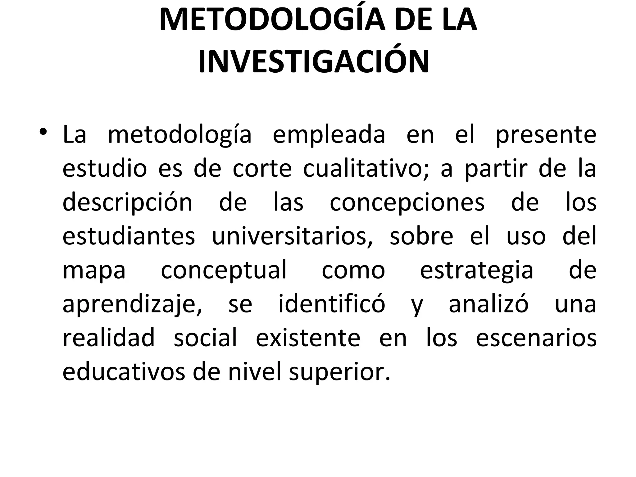 METODOLOGÍA DE LA
           INVESTIGACIÓN
• La metodología empleada en el presente
  estudio es de corte cualitativo; a partir de la
  descripción de las concepciones de los
  estudiantes universitarios, sobre el uso del
  mapa conceptual como estrategia de
  aprendizaje, se identificó y analizó una
  realidad social existente en los escenarios
  educativos de nivel superior.
 