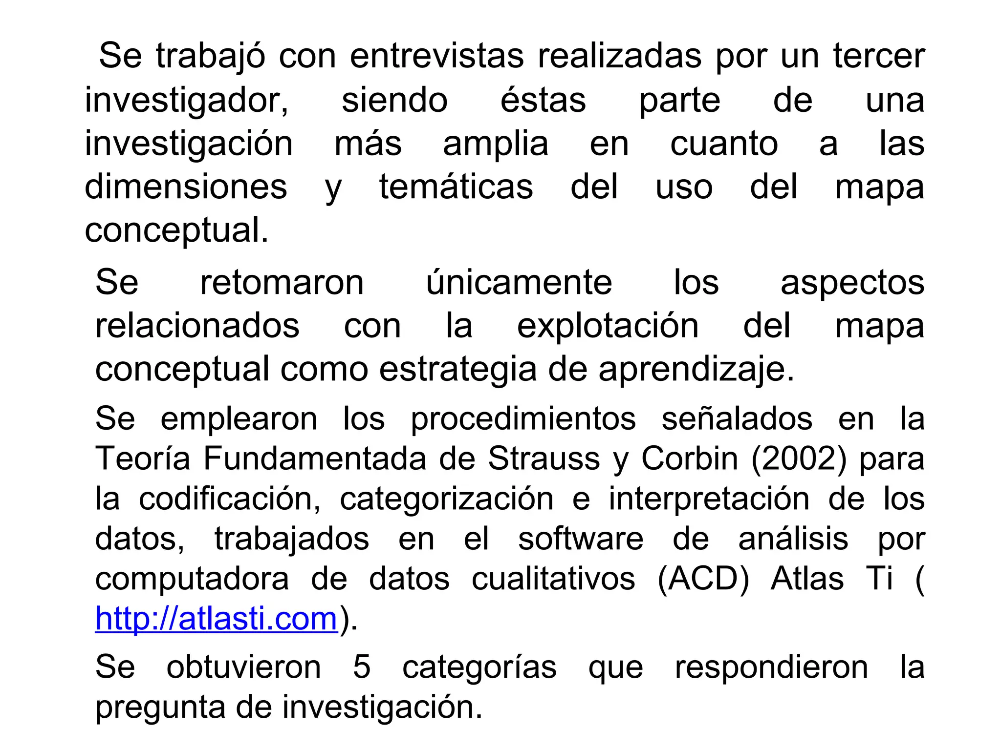 Se trabajó con entrevistas realizadas por un tercer
investigador, siendo éstas parte de una
investigación más amplia en cuanto a las
dimensiones y temáticas del uso del mapa
conceptual.
 Se     retomaron    únicamente     los    aspectos
 relacionados con la explotación del mapa
 conceptual como estrategia de aprendizaje.
Se emplearon los procedimientos señalados en la
Teoría Fundamentada de Strauss y Corbin (2002) para
la codificación, categorización e interpretación de los
datos, trabajados en el software de análisis por
computadora de datos cualitativos (ACD) Atlas Ti (
http://atlasti.com).
Se obtuvieron 5 categorías que respondieron la
pregunta de investigación.
 