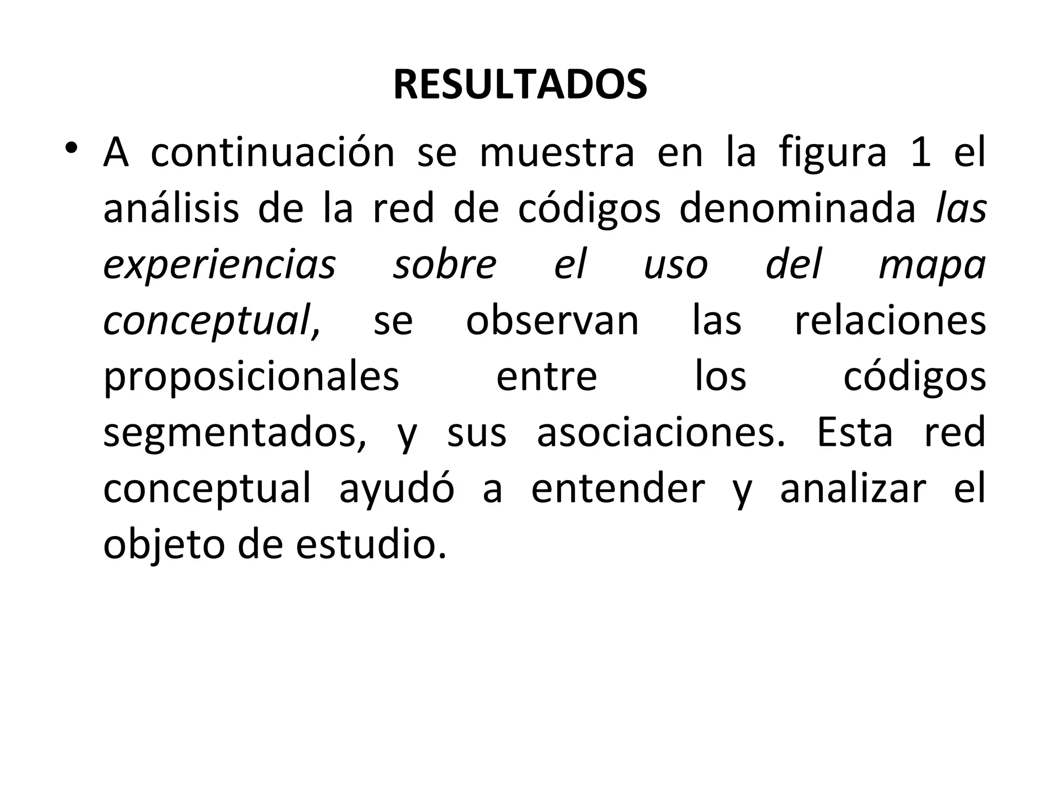 RESULTADOS
• A continuación se muestra en la figura 1 el
  análisis de la red de códigos denominada las
  experiencias sobre el uso del mapa
  conceptual, se observan las relaciones
  proposicionales      entre     los   códigos
  segmentados, y sus asociaciones. Esta red
  conceptual ayudó a entender y analizar el
  objeto de estudio.
 