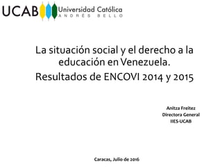 Anitza Freitez
Directora General
IIES-UCAB
La situación social y el derecho a la
educación enVenezuela.
Resultados de ENCOVI 2014 y 2015
Caracas, Julio de 2016
 