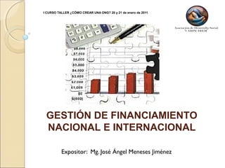 I CURSO TALLER ¿CÓMO CREAR UNA ONG? 20 y 21 de enero de 2011
Expositor: Mg. José Ángel Meneses Jiménez
GESTIÓN DE FINANCIAMIENTO
NACIONAL E INTERNACIONAL
 