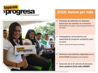 2016: Vamos por más
 Procesos de selección en distintas
áreas que son eventos en sí mismos
(Microteatro en la plaza, concursos gastronómicos al
aire libre)
 Embajadores comunitarios con
capacidad de proponer proyectos para
su zona.
Futuro: cursos de formación de líderes
 Servicios comunitarios originados en la
comunidad (Embajadores comunitarios)
 Selección de la XI cohorte de becarios.
Acto: próximo 23 de Julio UNIMET
 