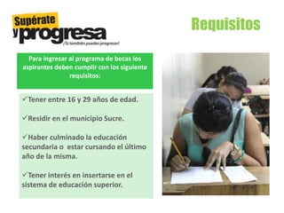 Requisitos
Tener entre 16 y 29 años de edad.
Residir en el municipio Sucre.
Haber culminado la educación
secundaria o estar cursando el último
año de la misma.
Tener interés en insertarse en el
sistema de educación superior.
Para ingresar al programa de becas los
aspirantes deben cumplir con los siguiente
requisitos:
 