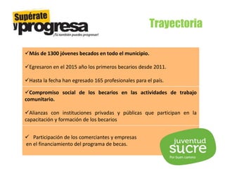 Trayectoria
Más de 1300 jóvenes becados en todo el municipio.
Egresaron en el 2015 año los primeros becarios desde 2011.
Hasta la fecha han egresado 165 profesionales para el país.
Compromiso social de los becarios en las actividades de trabajo
comunitario.
Alianzas con instituciones privadas y públicas que participan en la
capacitación y formación de los becarios
 Participación de los comerciantes y empresas
en el financiamiento del programa de becas.
 