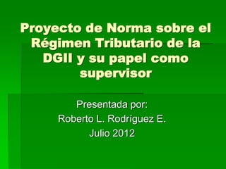 Proyecto de Norma sobre el
 Régimen Tributario de la
   DGII y su papel como
        supervisor

        Presentada por:
     Roberto L. Rodríguez E.
           Julio 2012
 