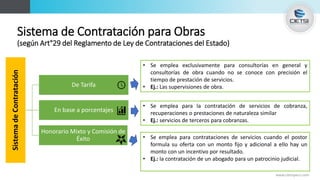 Sistema de Contratación para Obras
(según Art°29 del Reglamento de Ley de Contrataciones del Estado)
www.cietsiperu.com
SistemadeContratación
De Tarifa
En base a porcentajes
Honorario Mixto y Comisión de
Éxito
• Se emplea exclusivamente para consultorías en general y
consultorías de obra cuando no se conoce con precisión el
tiempo de prestación de servicios.
• Ej.: Las supervisiones de obra.
• Se emplea para la contratación de servicios de cobranza,
recuperaciones o prestaciones de naturaleza similar
• Ej.: servicios de terceros para cobranzas.
• Se emplea para contrataciones de servicios cuando el postor
formula su oferta con un monto fijo y adicional a ello hay un
monto con un incentivo por resultado.
• Ej.: la contratación de un abogado para un patrocinio judicial.
 