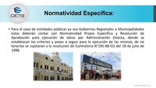 Normatividad Específica:
• Para el caso de entidades públicas ya sea Gobiernos Regionales o Municipalidades
estas deberán contar con Normatividad Propia Específica y Resolución de
Aprobación para ejecución de obras por Administración Directa, donde se
establezcan los criterios y pasos a seguir para la ejecución de las mismas, de no
tenerlas se sujetaran a la resolución de Contraloría N°195-88-CG del 18 de julio de
1988.
www.cietsiperu.com
 